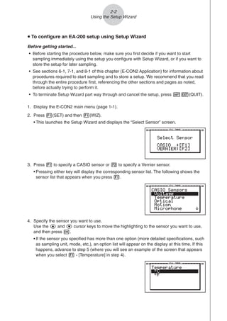 u To configure an EA-200 setup using Setup Wizard
Before getting started...
• Before starting the procedure below, make sure you first decide if you want to start
sampling immediately using the setup you configure with Setup Wizard, or if you want to
store the setup for later sampling.
• See sections 6-1, 7-1, and 8-1 of this chapter (E-CON2 Application) for information about
procedures required to start sampling and to store a setup. We recommend that you read
through the entire procedure first, referencing the other sections and pages as noted,
before actually trying to perform it.
• To terminate Setup Wizard part way through and cancel the setup, press !J(QUIT).
1. Display the E-CON2 main menu (page 1-1).
2. Press 1(SET) and then 1(WIZ).
• This launches the Setup Wizard and displays the “Select Sensor” screen.
2-2
Using the Setup Wizard
3. Press 1 to specify a CASIO sensor or 2 to specify a Vernier sensor.
• Pressing either key will display the corresponding sensor list. The following shows the
sensor list that appears when you press 1.
4. Specify the sensor you want to use.
Use the f and c cursor keys to move the highlighting to the sensor you want to use,
and then press w.
• If the sensor you specified has more than one option (more detailed specifications, such
as sampling unit, mode, etc.), an option list will appear on the display at this time. If this
happens, advance to step 5 (where you will see an example of the screen that appears
when you select 1 - [Temperature] in step 4).
 