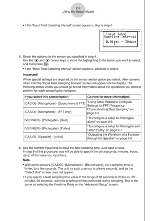 2-3
Using the Setup Wizard
• If the “Input Total Sampling Interval” screen appears, skip to step 6.
5. Select the options for the sensor you specified in step 4.
Use the f and c cursor keys to move the highlighting to the option you want to select,
and then press w.
• If the “Input Total Sampling Interval” screen appears, advance to step 6.
Important!
When special settings are required by the sensor and/or option you select, other screens
other than the “Input Total Sampling Interval” screen will appear on the display. The
following shows where you should go to find information about the operations you need to
perform for each sensor/option selection.
6. Use the number input keys to input the total sampling time. Just input a value.
In step 8 of this procedure, you will be able to specify the unit (seconds, minutes, hours,
days) of the value you input here.
Note
• With some sensors ([CASIO] - [Microphone] - [Sound wave], etc.) sampling time is
limited to a few seconds. The unit for such a sensor is always seconds, and so the
“Select Unit” screen does not appear.
• If you specify a total sampling time value in the range of 10 seconds to 23 hours, 59
minutes, 59 seconds, real-time graphing will be performed during sampling. This is the
same as selecting the Realtime Mode on the “Advanced Setup” screen.
If you select this sensor/option: Go here for more information:
[CASIO] - [Microphone] - [Sound wave  FFT]
[CASIO] - [Microphone] - [FFT only]
[VERNIER] - [Photogate] - [Gate]
“To configure a setup for Photogate
alone” on page 2-6
[VERNIER] - [Photogate] - [Pulley]
“To configure a setup for Photogate and
Smart Pulley” on page 2-7
[CASIO] - [Speaker] - [y=f(x)]
“Outputting the Waveform of a Function
through the Speaker” on page 2-8
“Using Setup Wizard to Configure
Settings for FFT (Frequency
Characteristics) Data Sampling” on
page 2-5
 