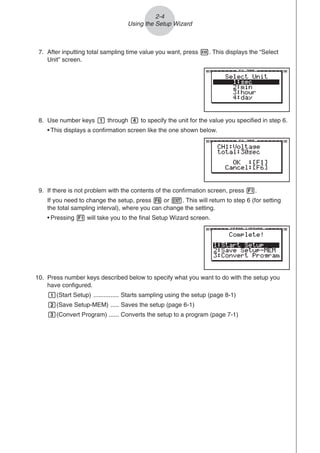 8. Use number keys b through e to specify the unit for the value you specified in step 6.
• This displays a confirmation screen like the one shown below.
2-4
Using the Setup Wizard
7. After inputting total sampling time value you want, press w. This displays the “Select
Unit” screen.
10. Press number keys described below to specify what you want to do with the setup you
have configured.
b(Start Setup) ............... Starts sampling using the setup (page 8-1)
c(Save Setup-MEM) ..... Saves the setup (page 6-1)
d(Convert Program) ...... Converts the setup to a program (page 7-1)
9. If there is not problem with the contents of the confirmation screen, press 1.
If you need to change the setup, press 6 or J. This will return to step 6 (for setting
the total sampling interval), where you can change the setting.
• Pressing 1 will take you to the final Setup Wizard screen.
 