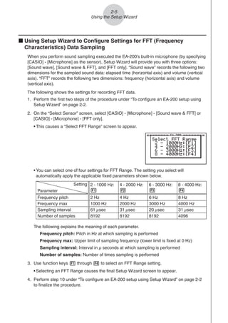 2-5
Using the Setup Wizard
k Using Setup Wizard to Configure Settings for FFT (Frequency
Characteristics) Data Sampling
When you perform sound sampling executed the EA-200’s built-in microphone (by specifying
[CASIO] - [Microphone] as the sensor), Setup Wizard will provide you with three options:
[Sound wave], [Sound wave  FFT], and [FFT only]. “Sound wave” records the following two
dimensions for the sampled sound data: elapsed time (horizontal axis) and volume (vertical
axis). “FFT” records the following two dimensions: frequency (horizontal axis) and volume
(vertical axis).
The following shows the settings for recording FFT data.
1. Perform the first two steps of the procedure under “To configure an EA-200 setup using
Setup Wizard” on page 2-2.
2. On the “Select Sensor” screen, select [CASIO] - [Microphone] - [Sound wave  FFT] or
[CASIO] - [Microphone] - [FFT only].
• This causes a “Select FFT Range” screen to appear.
• You can select one of four settings for FFT Range. The setting you select will
automatically apply the applicable fixed parameters shown below.
Setting
Parameter
Frequency pitch
Frequency max
Sampling interval
Number of samples
2 Hz
1000 Hz
8192
2 - 1000 Hz:
1
61 sec
μ
4 Hz
2000 Hz
8192
4 - 2000 Hz:
2
31 sec
μ
6 Hz
3000 Hz
8192
6 - 3000 Hz:
3
20 sec
μ
8 Hz
4000 Hz
4096
8 - 4000 Hz:
4
31 sec
μ
The following explains the meaning of each parameter.
Frequency pitch: Pitch in Hz at which sampling is performed
Frequency max: Upper limit of sampling frequency (lower limit is fixed at 0 Hz)
Sampling interval: Interval in μ seconds at which sampling is performed
Number of samples: Number of times sampling is performed
3. Use function keys 1 through 4 to select an FFT Range setting.
• Selecting an FFT Range causes the final Setup Wizard screen to appear.
4. Perform step 10 under “To configure an EA-200 setup using Setup Wizard” on page 2-2
to finalize the procedure.
 