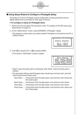 2-6
Using the Setup Wizard
k Using Setup Wizard to Configure a Photogate Setup
Connection of a Vernier Photogate requires configuration of setup parameters that are
slightly different from parameters for other types of sensors.
u
u
u
u
u To configure a setup for Photogate alone
1. Perform the first two steps of the procedure under “To configure an EA-200 setup using
Setup Wizard” on page 2-2.
2. On the “Select Sensor” screen, select [VERNIER] - [Photogate] - [Gate].
• This displays a screen where you specify whether Photogate is connected to the CH1 or
SONIC channel.
3. Press 1 to specify CH1 or 2 to specify SONIC.
• This causes a “Gate Status” screen to appear.
• “Open” means the photo path is not blocked, while “Close” means the photo path is
blocked.
• The gate status defines what Photogate status should cause timing to start, and what
status should cause timing to stop.
Open-Open ...... Timing starts when the gate opens, and continues until it closes and
then opens again.
Open-Close ...... Timing starts when the gate opens, and continues until it closes.
Close-Open ...... Timing starts when the gate closes, and continues until it opens.
Close-Close ...... Timing starts when the gate closes, and continues until it opens and
then closes again.
 