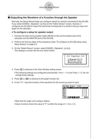 2-8
Using the Setup Wizard
k Outputting the Waveform of a Function through the Speaker
Normally, the Setup Wizard helps you configure setups for sensors connected to the EA-200.
If you select [CASIO] - [Speaker] - [y=f(x)] on the “Select Sensor” screen, however, it
configures the EA-200 to output the sound that corresponds to a function that you input and
graph on the calculator.
u
u
u
u
u To configure a setup for speaker output
1. Connect the data communication cable (SB-62) to the communication port of the
calculator and the MASTER port of the EA-200.
2. Perform the first two steps of the procedure under “To configure an EA-200 setup using
Setup Wizard” on page 2-2.
3. On the “Select Sensor” screen, select [CASIO] - [Speaker] - [y=f(x)].
This displays a screen like the one shown below.
4. Press w to advance to the View Window setting screen.
• The following settings are configured automatically: Ymin = –1.5 and Ymax = 1.5. Do not
change these settings.
5. Press w or J to advance to the graph function list.
6. In line “Y1”, input the function of the waveform for the sound you want to input.
• Note that the angle unit is always radians.
• Input a function where the value of “Y” is within the range of –1.5 to +1.5.
 