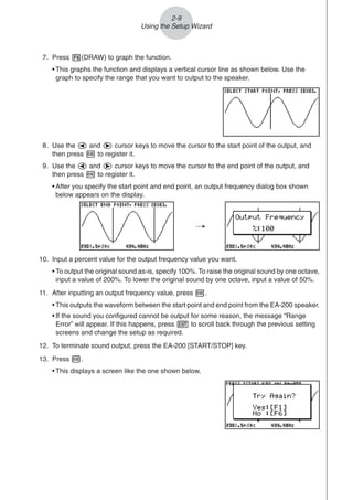 2-9
Using the Setup Wizard
7. Press 6(DRAW) to graph the function.
• This graphs the function and displays a vertical cursor line as shown below. Use the
graph to specify the range that you want to output to the speaker.
8. Use the d and e cursor keys to move the cursor to the start point of the output, and
then press w to register it.
9. Use the d and e cursor keys to move the cursor to the end point of the output, and
then press w to register it.
• After you specify the start point and end point, an output frequency dialog box shown
below appears on the display.
10. Input a percent value for the output frequency value you want.
• To output the original sound as-is, specify 100%. To raise the original sound by one octave,
input a value of 200%. To lower the original sound by one octave, input a value of 50%.
11. After inputting an output frequency value, press w.
• This outputs the waveform between the start point and end point from the EA-200 speaker.
• If the sound you configured cannot be output for some reason, the message “Range
Error” will appear. If this happens, press J to scroll back through the previous setting
screens and change the setup as required.
12. To terminate sound output, press the EA-200 [START/STOP] key.
13. Press w.
• This displays a screen like the one shown below.
/
 