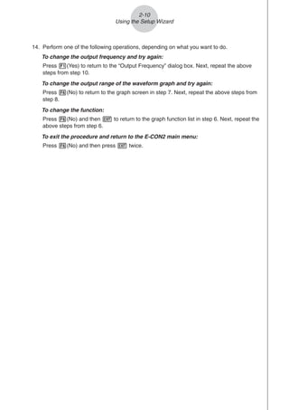 2-10
Using the Setup Wizard
14. Perform one of the following operations, depending on what you want to do.
To change the output frequency and try again:
Press 1(Yes) to return to the “Output Frequency” dialog box. Next, repeat the above
steps from step 10.
To change the output range of the waveform graph and try again:
Press 6(No) to return to the graph screen in step 7. Next, repeat the above steps from
step 8.
To change the function:
Press 6(No) and then J to return to the graph function list in step 6. Next, repeat the
above steps from step 6.
To exit the procedure and return to the E-CON2 main menu:
Press 6(No) and then press J twice.
 
