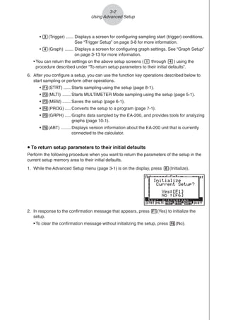 3-2
Using Advanced Setup
• d(Trigger) ...... Displays a screen for configuring sampling start (trigger) conditions.
See “Trigger Setup” on page 3-8 for more information.
• e(Graph) ....... Displays a screen for configuring graph settings. See “Graph Setup”
on page 3-13 for more information.
• You can return the settings on the above setup screens (b through e) using the
procedure described under “To return setup parameters to their initial defaults”.
6. After you configure a setup, you can use the function key operations described below to
start sampling or perform other operations.
• 1(STRT) ...... Starts sampling using the setup (page 8-1).
• 2(MLTI) ....... Starts MULTIMETER Mode sampling using the setup (page 5-1).
• 3(MEM) ....... Saves the setup (page 6-1).
• 4(PROG) ..... Converts the setup to a program (page 7-1).
• 5(GRPH) ..... Graphs data sampled by the EA-200, and provides tools for analyzing
graphs (page 10-1).
• 6(ABT) ........ Displays version information about the EA-200 unit that is currently
connected to the calculator.
u To return setup parameters to their initial defaults
Perform the following procedure when you want to return the parameters of the setup in the
current setup memory area to their initial defaults.
1. While the Advanced Setup menu (page 3-1) is on the display, press g(Initialize).
2. In response to the confirmation message that appears, press 1(Yes) to initialize the
setup.
• To clear the confirmation message without initializing the setup, press 6(No).
 
