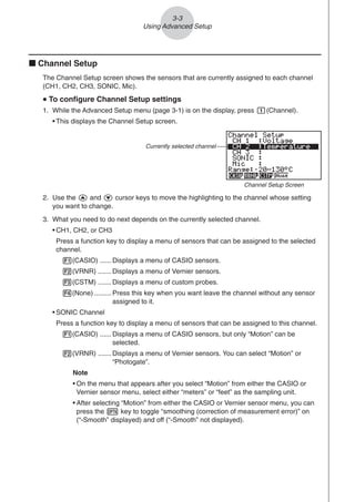 3-3
Using Advanced Setup
k Channel Setup
The Channel Setup screen shows the sensors that are currently assigned to each channel
(CH1, CH2, CH3, SONIC, Mic).
u
u
u
u
u To configure Channel Setup settings
1. While the Advanced Setup menu (page 3-1) is on the display, press b(Channel).
• This displays the Channel Setup screen.
Currently selected channel
Channel Setup Screen
2. Use the f and c cursor keys to move the highlighting to the channel whose setting
you want to change.
3. What you need to do next depends on the currently selected channel.
• CH1, CH2, or CH3
Press a function key to display a menu of sensors that can be assigned to the selected
channel.
1(CASIO) ...... Displays a menu of CASIO sensors.
2(VRNR) ....... Displays a menu of Vernier sensors.
3(CSTM) ....... Displays a menu of custom probes.
4(None) ......... Press this key when you want leave the channel without any sensor
assigned to it.
• SONIC Channel
Press a function key to display a menu of sensors that can be assigned to this channel.
1(CASIO) ...... Displays a menu of CASIO sensors, but only “Motion” can be
selected.
2(VRNR) ....... Displays a menu of Vernier sensors. You can select “Motion” or
“Photogate”.
Note
• On the menu that appears after you select “Motion” from either the CASIO or
Vernier sensor menu, select either “meters” or “feet” as the sampling unit.
• After selecting “Motion” from either the CASIO or Vernier sensor menu, you can
press the K key to toggle “smoothing (correction of measurement error)” on
(“-Smooth” displayed) and off (“-Smooth” not displayed).
 