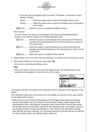 3-4
Using Advanced Setup
• From the menu that appears after you select “Photogate” as the sensor, select
[Gate] or [Pulley].
[Gate] ............... Select this option when using the Photogate sensor alone.
[Pulley] ............. Select this option when using the Photogate sensor along with a
smart pulley.
4(None) ......... Select this option to disable the SONIC channel.
• Mic Channel
For this channel, the sensor is automatically set to Built-in (External) Microphone.
However, you need to configure the settings described below.
1(Snd) ........... Select this option to record elapsed time and volume 2-dimensional
sampled sound data (elapsed time on the horizontal axis, volume on
the vertical axis).
2(FFT) ........... Select this option to record frequency and volume 2-dimensional
sampled sound data (frequency on the horizontal axis, volume on the
vertical axis).
4(None) ......... Select this option to disable the Mic channel.
4. Repeat steps 2 and 3 as many times as necessary to configure all the channels you want.
5. After all the settings are the way you want, press w.
• This returns to the Advanced Setup menu.
Note
• When you select a channel on the Channel Setup screen, the sampling range of the
selected channel appears in the bottom line of the screen.
In the above example, the range of the temperature sensor assigned to CH2 appears on the
display.
If the sampling range value is too long to fit on the display, only the part of the value that fits
on the display will be shown.
• Whenever the current Sample Setup (page 3-5) and Trigger Setup (page 3-8) settings
become incompatible due to a change in Channel Setup settings, these settings revert
automatically to their initial defaults. Selecting the Mic channel with Channel Setup while
the Sample Setup has “Extended” selected for the sampling mode, for example, will cause
the sampling mode to change automatically to “Fast” (which is the initial default setting
when the Mic channel is selected). For information about the channels that can be selected
for each sampling mode, see “Sample Setup” (page 3-5).
 