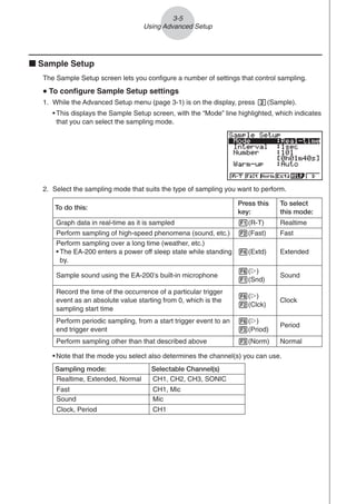 3-5
Using Advanced Setup
k Sample Setup
The Sample Setup screen lets you configure a number of settings that control sampling.
u
u
u
u
u To configure Sample Setup settings
1. While the Advanced Setup menu (page 3-1) is on the display, press c(Sample).
• This displays the Sample Setup screen, with the “Mode” line highlighted, which indicates
that you can select the sampling mode.
• Note that the mode you select also determines the channel(s) you can use.
Sampling mode: Selectable Channel(s)
Realtime, Extended, Normal CH1, CH2, CH3, SONIC
Fast CH1, Mic
Sound Mic
Clock, Period CH1
Perform sampling over a long time (weather, etc.)
• The EA-200 enters a power off sleep state while standing
by.
Press this
key:
To do this:
To select
this mode:
1(R-T)
Normal
Graph data in real-time as it is sampled
4(Extd)
Period
2(Fast)
Clock
Perform sampling of high-speed phenomena (sound, etc.)
6(g)
1(Snd)
Sound
Sample sound using the EA-200’s built-in microphone
6(g)
2(Clck)
Extended
Record the time of the occurrence of a particular trigger
event as an absolute value starting from 0, which is the
sampling start time
6(g)
3(Priod)
Fast
Perform periodic sampling, from a start trigger event to an
end trigger event
3(Norm)
Realtime
Perform sampling other than that described above
2. Select the sampling mode that suits the type of sampling you want to perform.
 
