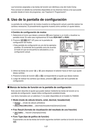 1-27
Las funciones asignadas a las teclas de función son idénticas a las del modo Comp.
Para conocer en detalle los comandos disponibles en los diversos menús a los que puede
acceder desde el menú de programas, vea “Capítulo 8 Programación”.
8. Uso de la pantalla de configuración
La pantalla de configuración de modos muestra la configuración actual y permite realizar los
cambios necesarios. El procedimiento siguiente muestra cómo cambiar un ajuste básico.
u Cambio de configuración de modos
1. Seleccione el ícono que desee y presione w para ingresar a un modo y visualizar su
pantalla inicial. En este caso ingresaremos al modo RUN•MAT (o RUN).
2. Presione !m(SET UP) para ver la pantalla de
configuración de modos.
• Esta pantalla de configuración es uno de los ejemplos
posibles. El contenido de la pantalla varía de acuerdo
al modo en que se encuentra la calculadora y a su
configuración actual.
3. Utilice las teclas de cursor f y c para desplazar el selector hacia el ítem cuyo ajuste
desea cambiar.
4. Presione la tecla de función (1 a 6) correspondiente al ajuste que desea realizar.
5. Luego de realizar los cambios que desea, presione J para salir de la pantalla de
configuración.
k Menús de teclas de función en la pantalla de configuración
Esta sección describe el ajuste que puede realizar mediante las teclas de función en la
pantalla de configuración. indica configuración predeterminada.
Los ítems marcados con un asterisco (*) no están disponibles en el modelo fx-7400G.
u Mode (modo de cálculo binario, octal, decimal, hexadecimal)
• {Comp} ... {modo de cálculo aritmético}
• {Dec}/{Hex}/{Bin}/{Oct} ... {decimal}/{hexadecimal}/{binario}/{octal}
u Frac Result (formato de visualización del resultado de una fracción)
• {d/c}/{ab/c} ... fracción {impropia}/{mixta}
u Func Type (tipo de gráfico de función)
Presionando una de las teclas de función siguientes también cambia la función de la tecla
v.
 
