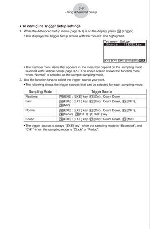 3-9
Using Advanced Setup
• The trigger source is always “[EXE] key” when the sampling mode is “Extended”, and
“CH1” when the sampling mode is “Clock” or “Period”.
u
u
u
u
u To configure Trigger Setup settings
1. While the Advanced Setup menu (page 3-1) is on the display, press d(Trigger).
• This displays the Trigger Setup screen with the “Source” line highlighted.
• The function menu items that appears in the menu bar depend on the sampling mode
selected with Sample Setup (page 3-5). The above screen shows the function menu
when “Normal” is selected as the sample sampling mode.
2. Use the function keys to select the trigger source you want.
• The following shows the trigger sources that can be selected for each sampling mode.
Sampling Mode Trigger Source
Realtime 1(EXE) : [EXE] key, 2(Cnt) : Count Down
Fast 1(EXE) : [EXE] key, 2(Cnt) : Count Down, 3(CH1),
5(Mic)
Normal 1(EXE) : [EXE] key, 2(Cnt) : Count Down, 3(CH1),
4(Sonic), 5(STR) : [START] key
Sound 1(EXE) : [EXE] key, 2(Cnt) : Count Down, 5(Mic)
 