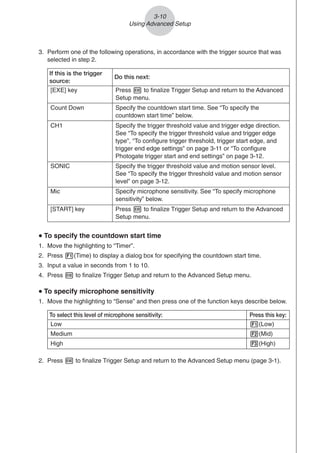 If this is the trigger
source:
Do this next:
[EXE] key Press w to finalize Trigger Setup and return to the Advanced
Setup menu.
Count Down Specify the countdown start time. See “To specify the
countdown start time” below.
CH1 Specify the trigger threshold value and trigger edge direction.
See “To specify the trigger threshold value and trigger edge
type”, “To configure trigger threshold, trigger start edge, and
trigger end edge settings” on page 3-11 or “To configure
Photogate trigger start and end settings” on page 3-12.
SONIC Specify the trigger threshold value and motion sensor level.
See “To specify the trigger threshold value and motion sensor
level” on page 3-12.
Mic Specify microphone sensitivity. See “To specify microphone
sensitivity” below.
[START] key Press w to finalize Trigger Setup and return to the Advanced
Setup menu.
u
u
u
u
u To specify the countdown start time
1. Move the highlighting to “Timer”.
2. Press 1(Time) to display a dialog box for specifying the countdown start time.
3. Input a value in seconds from 1 to 10.
4. Press w to finalize Trigger Setup and return to the Advanced Setup menu.
u
u
u
u
u To specify microphone sensitivity
1. Move the highlighting to “Sense” and then press one of the function keys describe below.
3. Perform one of the following operations, in accordance with the trigger source that was
selected in step 2.
To select this level of microphone sensitivity: Press this key:
Low 1(Low)
High 3(High)
Medium 2(Mid)
3-10
Using Advanced Setup
2. Press w to finalize Trigger Setup and return to the Advanced Setup menu (page 3-1).
 