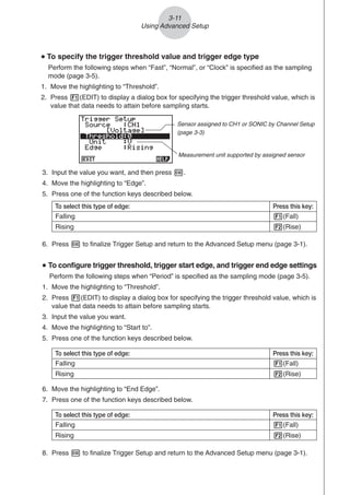 3-11
Using Advanced Setup
u
u
u
u
u To specify the trigger threshold value and trigger edge type
Perform the following steps when “Fast”, “Normal”, or “Clock” is specified as the sampling
mode (page 3-5).
1. Move the highlighting to “Threshold”.
2. Press 1(EDIT) to display a dialog box for specifying the trigger threshold value, which is
value that data needs to attain before sampling starts.
3. Input the value you want, and then press w.
4. Move the highlighting to “Edge”.
5. Press one of the function keys described below.
6. Press w to finalize Trigger Setup and return to the Advanced Setup menu (page 3-1).
u
u
u
u
u To configure trigger threshold, trigger start edge, and trigger end edge settings
Perform the following steps when “Period” is specified as the sampling mode (page 3-5).
1. Move the highlighting to “Threshold”.
2. Press 1(EDIT) to display a dialog box for specifying the trigger threshold value, which is
value that data needs to attain before sampling starts.
3. Input the value you want.
4. Move the highlighting to “Start to”.
5. Press one of the function keys described below.
To select this type of edge: Press this key:
Falling 1(Fall)
Rising 2(Rise)
6. Move the highlighting to “End Edge”.
7. Press one of the function keys described below.
To select this type of edge: Press this key:
Falling 1(Fall)
Rising 2(Rise)
8. Press w to finalize Trigger Setup and return to the Advanced Setup menu (page 3-1).
Measurement unit supported by assigned sensor
Sensor assigned to CH1 or SONIC by Channel Setup
(page 3-3)
To select this type of edge: Press this key:
Falling 1(Fall)
Rising 2(Rise)
 