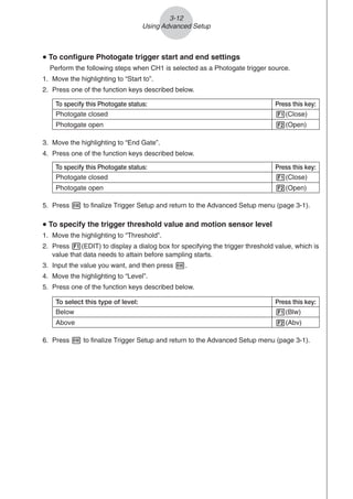 3-12
Using Advanced Setup
u
u
u
u
u To configure Photogate trigger start and end settings
Perform the following steps when CH1 is selected as a Photogate trigger source.
1. Move the highlighting to “Start to”.
2. Press one of the function keys described below.
3. Move the highlighting to “End Gate”.
4. Press one of the function keys described below.
5. Press w to finalize Trigger Setup and return to the Advanced Setup menu (page 3-1).
u
u
u
u
u To specify the trigger threshold value and motion sensor level
1. Move the highlighting to “Threshold”.
2. Press 1(EDIT) to display a dialog box for specifying the trigger threshold value, which is
value that data needs to attain before sampling starts.
3. Input the value you want, and then press w.
4. Move the highlighting to “Level”.
5. Press one of the function keys described below.
To specify this Photogate status: Press this key:
Photogate closed 1(Close)
Photogate open 2(Open)
To specify this Photogate status: Press this key:
Photogate closed 1(Close)
Photogate open 2(Open)
6. Press w to finalize Trigger Setup and return to the Advanced Setup menu (page 3-1).
To select this type of level: Press this key:
Below 1(Blw)
Above 2(Abv)
 