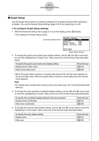 3-13
Using Advanced Setup
To specify this graph source data name display setting: Press this key:
Display source data name 1(On)
Hide source data name 2(Off)
k Graph Setup
Use the Graph Setup screen to configure settings for the graph produced after sampling is
complete. You use the Sample Setup settings (page 3-5) to turn graphing on or off.
u
u
u
u
u To configure Graph Setup settings
1. While the Advanced Setup menu (page 3-1) is on the display, press e(Graph).
• This displays the Graph Setup screen.
Currently selected item
Graph Setup Screen
• When the graph data is stored in a sample data memory file, the file name appears as
the source data name. When the graph data is stored in current data area, the channel
name appears.
Note
• For details about sample data memory and current data area, see “9 Using Sample Data
Memory”.
2. To change the graph source data name display setting, use the f and c cursor keys
to move the highlighting to “Graph Func”. Next, press one of the function keys described
below.
3. To change the trace operation coordinate display setting, use the f and c cursor keys
to move the highlighting to “Coord”. Next, press one of the function keys described below.
4. To change the numeric axes display setting, use the f and c cursor keys to move the
highlighting to “Econ Axes”. Next, press one of the function keys described below.
To specify this coordinate display setting for the trace operation: Press this key:
Display trace coordinates 1(On)
Hide trace coordinates 2(Off)
To specify this axes display setting: Press this key:
Display axes 1(On)
Hide axes 2(Off)
 