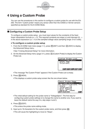 4 Using a Custom Probe
You can use the procedures in this section to configure a custom probe for use with the EA-
200. The term “custom probe” means any sensor other than the CASIO or Vernier sensors
specified as standard for the E-CON2 Mode.
k Configuring a Custom Probe Setup
To configure a custom probe setup, you must input values for the constants of the fixed
linear interpolation formula (ax + b). The required constants are slope (a) and intercept (b). x
in the above expression (ax + b) is the sampled voltage value (sampling range: 0 to 5 volts).
u
u
u
u
u To configure a custom probe setup
1. From the E-CON2 main menu (page 1-1), press 1(SET) and then c(ADV) to display
the Advanced Setup menu.
• See “3 Using Advanced Setup” for more information.
2. On the Advanced Setup menu (page 3-1), press f(Custom Probe) to display the Custom
Probe List.
• The message “No Custom Probe” appears if the Custom Probe List is empty.
3. Press 2(NEW).
• This displays a custom probe setup screen like the one shown below.
4-1
Using a Custom Probe
• The initial default setting for the probe name is “Voltage(6pin)”. The first step for
configuring custom probe settings is to change this name to another one. If you want to
leave the default name the way it is, skip steps 4 and 5.
4. Press 1(EDIT).
• This enters the probe name editing mode.
5. Input up to 18 characters for the custom probe name, and then press E.
• This will cause the highlighting to move to “Slope”.
 