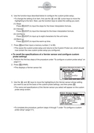 4-2
Using a Custom Probe
6. Use the function keys described below to configure the custom probe setup.
• To change the setting of an item, first use the f and c cursor keys to move the
highlighting to the item. Next, use the function keys to select the setting you want.
(1) Slope
Press 1(EDIT) to input the slope for the linear interpolation formula.
(2) Intercept
Press 1(EDIT) to input the intercept for the linear interpolation formula.
(3) Unit Name
Press 1(EDIT) to input up to eight characters for the unit name.
(4) Warm-up
Press 1(EDIT) to input the warm-up time.
7. Press wand then input a memory number (1 to 99).
• This saves the custom probe setup and returns to the Custom Probe List, which should
now contain the new custom probe setup you configured.
u
u
u
u
u To recall the specifications of a Vernier sensor and configure custom
probe settings
1. Perform the first two steps of the procedure under “To configure a custom probe setup” on
page 4-1.
2. Press 5(VRNR).
• This displays a Vernier sensor list.
3. Use the f and c keys to move the highlighting to the Vernier sensor whose setting
you want to use as the basis of the custom probe settings, and then press w.
• The name and specifications of the Vernier sensor you select will appear on the custom
probe setup screen.
• To complete this procedure, perform steps 4 through 7 under “To configure a custom
probe setup” (page 4-1).
 