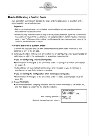 k Auto Calibrating a Custom Probe
Auto calibration automatically corrects the slope and intercept values of a custom probe
setup based on two actual samples.
Important!
• Before performing the procedure below, you should prepare two conditions whose
measurement values are known.
• When inputting reference value in step 5 of the procedure below, input the exact known
measurement value of the condition you will sample in step 4. When inputting reference
value in step 7 of the procedure below, input the exact known measurement value of the
condition you will sample in step 6.
u
u
u
u
u To auto calibrate a custom probe
1. Connect the calculator and EA-200, and connect the custom probe you want to auto
calibrate to CH1 of the EA-200.
2. What you should do first depends on whether you are configuring a new custom probe for
calibration, or editing the configuration of an existing custom probe.
If you are configuring a new custom probe:
• Perform steps 1 through 6 of the procedure under “To configure a custom probe setup”
on page 4-1.
• Auto calibrate will automatically set the slope and intercept, so you do not need to
specify them in step 6 of the above procedure.
If you are editing the configuration of an existing custom probe:
• Perform steps 1 through 3 of the procedure under “To edit a custom probe setup” on
page 4-6.
3. Press 2(CALIB).
• This will start the first sampling operation with the sensor connected to EA-200’s CH1,
and then display a screen like the one shown below.
4-3
Using a Custom Probe
First sampling operation
Real-time display of sampled values
 