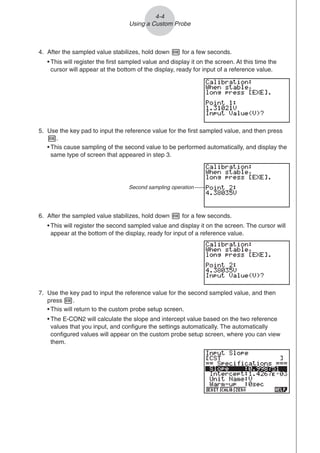 4-4
Using a Custom Probe
4. After the sampled value stabilizes, hold down w for a few seconds.
• This will register the first sampled value and display it on the screen. At this time the
cursor will appear at the bottom of the display, ready for input of a reference value.
5. Use the key pad to input the reference value for the first sampled value, and then press
w.
• This cause sampling of the second value to be performed automatically, and display the
same type of screen that appeared in step 3.
6. After the sampled value stabilizes, hold down w for a few seconds.
• This will register the second sampled value and display it on the screen. The cursor will
appear at the bottom of the display, ready for input of a reference value.
Second sampling operation
7. Use the key pad to input the reference value for the second sampled value, and then
press w.
• This will return to the custom probe setup screen.
• The E-CON2 will calculate the slope and intercept value based on the two reference
values that you input, and configure the settings automatically. The automatically
configured values will appear on the custom probe setup screen, where you can view
them.
 
