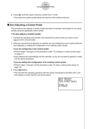 8. Press w, and then input a memory number from 1 to 99.
• This saves the custom probe setup and returns to the custom probe list.
k Zero Adjusting a Custom Probe
This procedure zero adjusts a custom probe and sets its intercept value based on an actual
sample using the applicable custom probe.
u To zero adjust a custom probe
1. Connect the calculator and EA-200, and connect the custom probe you want to zero
adjust to CH1 of the EA-200.
2. What you should do first depends on whether you are configuring a new custom probe for
zero adjusting, or editing the configuration of an existing custom probe.
If you are configuring a new custom probe:
• Perform steps 1 through 6 of the procedure under “To configure a custom probe setup”
on page 4-1.
• Auto calibrate will automatically set the intercept, so you do not need to specify it in step
6 of the above procedure.
If you are editing the configuration of an existing custom probe:
• Perform steps 1 through 3 of the procedure under “To edit a custom probe setup” on
page 4-6.
3. Press 3(ZERO).
• This will start the sampling operation with the sensor connected to EA-200’s CH1, and
then display a screen like the one shown below.
4-5
Using a Custom Probe
 