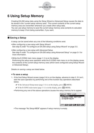 6-1
Using Setup Memory
6 Using Setup Memory
Creating EA-200 setup data using the Setup Wizard or Advanced Setup causes the data to
be stored in the “current setup memory area”. The current contents of the current setup
memory area are overwritten whenever you create other setup data.
You can use setup memory to save the current setup memory area contents to calculator
memory to keep it from being overwritten, if you want.
k Saving a Setup
A setup can be saved when any one of the following conditions exist.
• After configuring a new setup with Setup Wizard
See step 8 under “To configure an EA-200 setup using Setup Wizard” on page 2-2.
• After configuring a new setup with Advanced Setup
See step 6 under “To configure an EA-200 setup using Advanced Setup” on page 3-1 for
more information.
• While the E-CON2 main menu (page 1-1) is on the display
Performing the setup save operation while the E-CON2 main menu is on the display saves
the contents of the current setup memory area (which were configured using Setup Wizard
or Advanced Setup).
Details on saving a setup are listed below.
u To save a setup
1. If the final Setup Wizard screen (page 2-4) is on the display, advance to step 2. If it isn’t,
start the save operation by performing one of the function key operations described
below.
✔ If the Advanced Setup menu (page 3-1) is on the display, press 3(MEM).
✔ If the E-CON2 main menu (page 1-1) is on the display, press 2(MEM).
• Performing any one of the above operations causes the setup memory list to appear.
• The message “No Setup-MEM” appears if setup memory is empty.
 