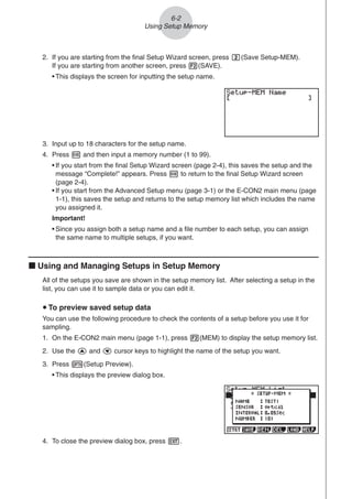 2. If you are starting from the final Setup Wizard screen, press c(Save Setup-MEM).
If you are starting from another screen, press 2(SAVE).
• This displays the screen for inputting the setup name.
6-2
Using Setup Memory
3. Input up to 18 characters for the setup name.
4. Press w and then input a memory number (1 to 99).
• If you start from the final Setup Wizard screen (page 2-4), this saves the setup and the
message “Complete!” appears. Press w to return to the final Setup Wizard screen
(page 2-4).
• If you start from the Advanced Setup menu (page 3-1) or the E-CON2 main menu (page
1-1), this saves the setup and returns to the setup memory list which includes the name
you assigned it.
Important!
• Since you assign both a setup name and a file number to each setup, you can assign
the same name to multiple setups, if you want.
k Using and Managing Setups in Setup Memory
All of the setups you save are shown in the setup memory list. After selecting a setup in the
list, you can use it to sample data or you can edit it.
u To preview saved setup data
You can use the following procedure to check the contents of a setup before you use it for
sampling.
1. On the E-CON2 main menu (page 1-1), press 2(MEM) to display the setup memory list.
2. Use the f and c cursor keys to highlight the name of the setup you want.
3. Press K(Setup Preview).
• This displays the preview dialog box.
4. To close the preview dialog box, press J.
 