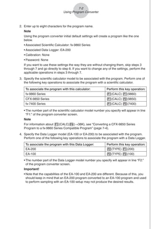 2. Enter up to eight characters for the program name.
Note
Using the program converter initial default settings will create a program like the one
below.
• Associated Scientific Calculator: fx-9860 Series
• Associated Data Logger: EA-200
• Calibration: None
• Password: None
If you want to use these settings the way they are without changing them, skip steps 3
through 7 and go directly to step 8. If you want to change any of the settings, perform the
applicable operations in steps 3 through 7.
3. Specify the scientific calculator model to be associated with the program. Perform one of
the following key operations to associate the program with a scientific calculator.
7-2
Using Program Converter
• The number part of the scientific calculator model number you specify will appear in line
“F1:” of the program converter screen.
Note
For information about 1(CALC)4(→38K), see “Converting a CFX-9850 Series
Program to a fx-9860 Series Compatible Program” (page 7-4).
4. Specify the Data Logger model (EA-100 or EA-200) to be associated with the program.
Perform one of the following key operations to associate the program with a Data Logger.
To associate the program with this Data Logger: Perform this key operation:
EA-200 2(TYPE) 1(200)
EA-100 2(TYPE) 2(100)
CFX-9850 Series
To associate the program with this calculator: Perform this key operation:
fx-9860 Series 1(CALC) 1(9860)
fx-7400 Series 1(CALC) 3(7400)
1(CALC) 2(9850)
• The number part of the Data Logger model number you specify will appear in line “F2:”
of the program converter screen.
Important!
• Note that the capabilities of the EA-100 and EA-200 are different. Because of this, you
should keep in mind that an EA-200 program converted to an EA-100 program and used
to perform sampling with an EA-100 setup may not produce the desired results.
 