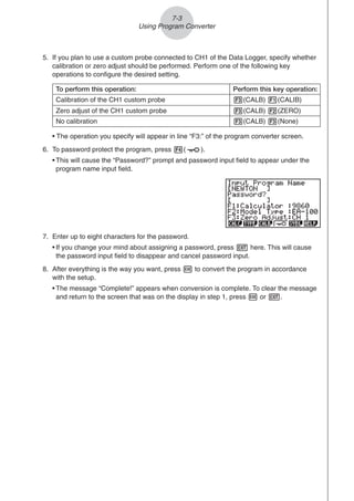 5. If you plan to use a custom probe connected to CH1 of the Data Logger, specify whether
calibration or zero adjust should be performed. Perform one of the following key
operations to configure the desired setting.
• The operation you specify will appear in line “F3:” of the program converter screen.
6. To password protect the program, press 4( ).
• This will cause the “Password?” prompt and password input field to appear under the
program name input field.
Zero adjust of the CH1 custom probe
To perform this operation: Perform this key operation:
Calibration of the CH1 custom probe 3(CALB) 1(CALIB)
No calibration 3(CALB) 3(None)
3(CALB) 2(ZERO)
7. Enter up to eight characters for the password.
• If you change your mind about assigning a password, press J here. This will cause
the password input field to disappear and cancel password input.
8. After everything is the way you want, press w to convert the program in accordance
with the setup.
• The message “Complete!” appears when conversion is complete. To clear the message
and return to the screen that was on the display in step 1, press w or J.
7-3
Using Program Converter
 