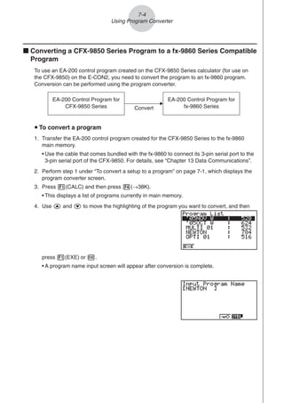 k Converting a CFX-9850 Series Program to a fx-9860 Series Compatible
Program
To use an EA-200 control program created on the CFX-9850 Series calculator (for use on
the CFX-9850) on the E-CON2, you need to convert the program to an fx-9860 program.
Conversion can be performed using the program converter.
press 1(EXE) or w.
• A program name input screen will appear after conversion is complete.
7-4
Using Program Converter
EA-200 Control Program for
CFX-9850 Series
EA-200 Control Program for
fx-9860 Series
Convert
u To convert a program
1. Transfer the EA-200 control program created for the CFX-9850 Series to the fx-9860
main memory.
• Use the cable that comes bundled with the fx-9860 to connect its 3-pin serial port to the
3-pin serial port of the CFX-9850. For details, see “Chapter 13 Data Communications”.
2. Perform step 1 under “To convert a setup to a program” on page 7-1, which displays the
program converter screen.
3. Press 1(CALC) and then press 4(→38K).
• This displays a list of programs currently in main memory.
4. Use f and c to move the highlighting of the program you want to convert, and then
 
