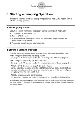 8 Starting a Sampling Operation
The section describes how to use a setup configured using the E-CON2 Mode to start an
EA-200 sampling operation.
k Before getting started...
Be sure to perform the following steps before starting sampling with the EA-200.
1. Connect the calculator to the EA-200.
2. Turn on EA-200 power.
3. In accordance with the setup you plan to use, connect the proper sensor to the
appropriate EA-200 channel.
4. Prepare the item whose data is to be sampled.
k Starting a Sampling Operation
A sampling operation can be started when any one of the following conditions exist.
• After configuring a new setup with Setup Wizard
See step 8 under “To configure an EA-200 setup using Setup Wizard” on page 2-2.
• After configuring a new setup with Advanced Setup
See step 6 under “To configure an EA-200 setup using Advanced Setup” on page 3-1.
• While the E-CON2 main menu (page 1-1) is on the display
Starting a sampling operation while the E-CON2 main menu is on the display performs
sampling using the contents of the current setup memory area (which were configured
using Setup Wizard or Advanced Setup).
• While the setup memory list is on the display
You can select the setup you want on the setup memory list and then start sampling.
The following procedures explain the first three conditions described above. See “To recall a
setup and use it for sampling” on page 6-3 for information about starting sampling from the
setup memory list.
8-1
Starting a Sampling Operation
 