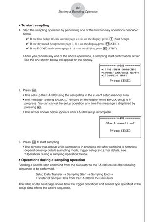 u To start sampling
1. Start the sampling operation by performing one of the function key operations described
below.
✔ If the final Setup Wizard screen (page 2-4) is on the display, press b(Start Setup).
✔ If the Advanced Setup menu (page 3-1) is on the display, press 1(STRT).
✔ If the E-CON2 main menu (page 1-1) is on the display, press 4(STRT).
• After you perform any one of the above operations, a sampling start confirmation screen
like the one shown below will appear on the display.
2. Press w.
• This sets up the EA-200 using the setup data in the current setup memory area.
• The message “Setting EA-200...” remains on the display while EA-200 setup is in
progress. You can cancel the setup operation any time this message is displayed by
pressing A.
• The screen shown below appears after EA-200 setup is complete.
8-2
Starting a Sampling Operation
3. Press w to start sampling.
• The screens that appear while sampling is in progress and after sampling is complete
depend on setup details (sampling mode, trigger setup, etc.). For details, see
“Operations during a sampling operation” below.
u Operations during a sampling operation
Sending a sample start command from the calculator to the EA-200 causes the following
sequence to be performed.
Setup Data Transfer → Sampling Start → Sampling End →
Transfer of Sample Data from the EA-200 to the Calculator
The table on the next page shows how the trigger conditions and sensor type specified in the
setup data affects the above sequence.
 