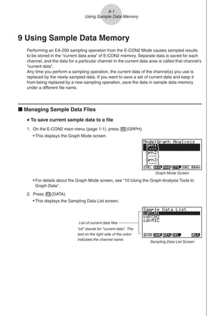 9-1
Using Sample Data Memory
9 Using Sample Data Memory
Performing an EA-200 sampling operation from the E-CON2 Mode causes sampled results
to be stored in the “current data area” of E-CON2 memory. Separate data is saved for each
channel, and the data for a particular channel in the current data area is called that channel’s
“current data”.
Any time you perform a sampling operation, the current data of the channel(s) you use is
replaced by the newly sampled data. If you want to save a set of current data and keep it
from being replaced by a new sampling operation, save the data in sample data memory
under a different file name.
k Managing Sample Data Files
u
u
u
u
u To save current sample data to a file
1. On the E-CON2 main menu (page 1-1), press 5(GRPH).
• This displays the Graph Mode screen.
• For details about the Graph Mode screen, see “10 Using the Graph Analysis Tools to
Graph Data”.
2. Press 2(DATA).
• This displays the Sampling Data List screen.
List of current data files
“cd” stands for “current data”. The
text on the right side of the colon
indicates the channel name.
Sampling Data List Screen
Graph Mode Screen
 