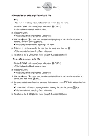 u
u
u
u
u To rename an existing sample data file
Note
• You cannot use this procedure to rename a current data file name.
1. On the E-CON2 main menu (page 1-1), press 5(GRPH).
• This displays the Graph Mode screen.
2. Press 2(DATA).
• This displays the Sampling Data List screen.
3. Use the f and c cursor keys to move the highlighting to the data file you want to
rename, and then press 3(REN).
• This displays the screen for inputting a file name.
4. Enter up to 18 characters for the new data file name, and then tap w.
• This returns to the Sampling Data List screen.
5. To return to the E-CON2 main menu (page 1-1), press J twice.
u
u
u
u
u To delete a sample data file
1. On the E-CON2 main menu (page 1-1), press 5(GRPH).
• This displays the Graph Mode screen.
2. Press 2(DATA).
• This displays the Sampling Data List screen.
3. Use the f and c cursor keys to move the highlighting to the data file you want to
delete, and then press 4(DEL).
4. In response to the confirmation message that appears, press 1(Yes) to delete the data
file.
• To clear the confirmation message without deleting the data file, press 6(No).
• This returns to the Sampling Data List screen.
5. To return to the E-CON2 main menu (page 1-1), press J twice.
9-3
Using Sample Data Memory
 