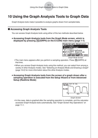 10-1
Using the Graph Analysis Tools to Graph Data
10 Using the Graph Analysis Tools to Graph Data
Graph Analysis tools make it possible to analyze graphs drawn from sampled data.
k Accessing Graph Analysis Tools
You can access Graph Analysis tools using either of the two methods described below.
u
u
u
u
u Accessing Graph Analysis tools from the Graph Mode screen, which is
displayed by pressing 5(GRPH) on the E-CON2 main menu (page 1-1)
• The main menu appears after you perform a sampling operation. Press 5(GRPH) at
that time.
• When you access Graph Analysis tools using this method, you can select from among a
variety of other Analysis modes. See “Selecting an Analysis Mode and Drawing a Graph”
(page 10-2) for more information about the other Analysis modes.
u
u
u
u
u Accessing Graph Analysis tools from the screen of a graph drawn after a
sampling operation is executed from the Setup Wizard or from Advanced
Setup (Realtime Mode)
Graph Mode Screen
• In this case, data is graphed after the sampling operation is complete, and the calculator
accesses Graph Analysis tools automatically. See “Graph Screen Key Operations” on
page 11-1.
Graph Screen
 