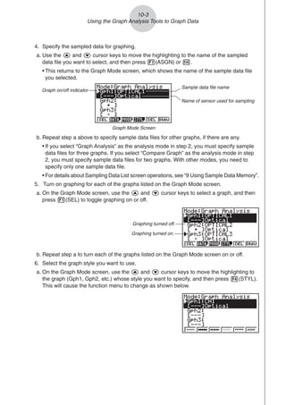 b. Repeat step a to turn each of the graphs listed on the Graph Mode screen on or off.
6. Select the graph style you want to use.
a. On the Graph Mode screen, use the f and c cursor keys to move the highlighting to
the graph (Gph1, Gph2, etc.) whose style you want to specify, and then press 4(STYL).
This will cause the function menu to change as shown below.
10-3
Using the Graph Analysis Tools to Graph Data
4. Specify the sampled data for graphing.
a. Use the f and c cursor keys to move the highlighting to the name of the sampled
data file you want to select, and then press 1(ASGN) or w.
• This returns to the Graph Mode screen, which shows the name of the sample data file
you selected.
b. Repeat step a above to specify sample data files for other graphs, if there are any.
• If you select “Graph Analysis” as the analysis mode in step 2, you must specify sample
data files for three graphs. If you select “Compare Graph” as the analysis mode in step
2, you must specify sample data files for two graphs. With other modes, you need to
specify only one sample data file.
• For details about Sampling Data List screen operations, see “9 Using Sample Data Memory”.
5. Turn on graphing for each of the graphs listed on the Graph Mode screen.
a. On the Graph Mode screen, use the f and c cursor keys to select a graph, and then
press 1(SEL) to toggle graphing on or off.
Graphing turned off.
Graphing turned on.
Graph Mode Screen
Graph on/off indicator
Sample data file name
Name of sensor used for sampling
 