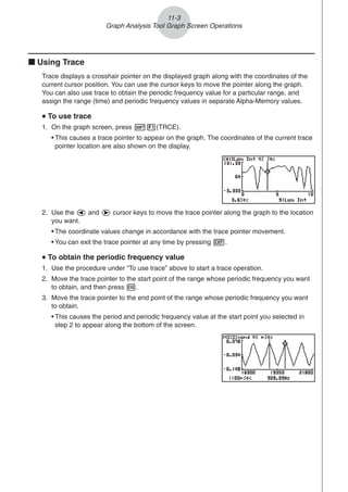 11-3
Graph Analysis Tool Graph Screen Operations
k Using Trace
Trace displays a crosshair pointer on the displayed graph along with the coordinates of the
current cursor position. You can use the cursor keys to move the pointer along the graph.
You can also use trace to obtain the periodic frequency value for a particular range, and
assign the range (time) and periodic frequency values in separate Alpha-Memory values.
u
u
u
u
u To use trace
1. On the graph screen, press !1(TRCE).
• This causes a trace pointer to appear on the graph. The coordinates of the current trace
pointer location are also shown on the display.
2. Use the d and e cursor keys to move the trace pointer along the graph to the location
you want.
• The coordinate values change in accordance with the trace pointer movement.
• You can exit the trace pointer at any time by pressing J.
u
u
u
u
u To obtain the periodic frequency value
1. Use the procedure under “To use trace” above to start a trace operation.
2. Move the trace pointer to the start point of the range whose periodic frequency you want
to obtain, and then press w.
3. Move the trace pointer to the end point of the range whose periodic frequency you want
to obtain.
• This causes the period and periodic frequency value at the start point you selected in
step 2 to appear along the bottom of the screen.
 