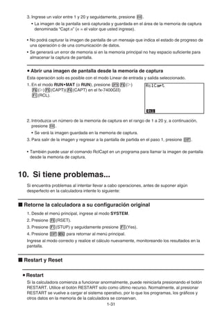 1-31
3. Ingrese un valor entre 1 y 20 y seguidamente, presione w.
• La imagen de la pantalla será capturada y guardada en el área de la memoria de captura
denominada “Capt n” (n = el valor que usted ingrese).
• No podrá capturar la imagen de pantalla de un mensaje que indica el estado de progreso de
una operación o de una comunicación de datos.
• Se generará un error de memoria si en la memoria principal no hay espacio suficiente para
almacenar la captura de pantalla.
u Abrir una imagen de pantalla desde la memoria de captura
Esta operación solo es posible con el modo Linear de entrada y salida seleccionado.
1. En el modo RUN•MAT (o RUN), presione K6(g)
6(g)5(CAPT)(4(CAPT) en el fx-7400G)
1(RCL).
2. Introduzca un número de la memoria de captura en el rango de 1 a 20 y, a continuación,
presione w.
• Se verá la imagen guardada en la memoria de captura.
3. Para salir de la imagen y regresar a la pantalla de partida en el paso 1, presione J.
• También puede usar el comando RclCapt en un programa para llamar la imagen de pantalla
desde la memoria de captura.
10. Si tiene problemas...
Si encuentra problemas al intentar llevar a cabo operaciones, antes de suponer algún
desperfecto en la calculadora intente lo siguiente:
k Retorne la calculadora a su configuración original
1. Desde el menú principal, ingrese al modo SYSTEM.
2. Presione 5(RSET).
3. Presione 1(STUP) y seguidamente presione 1(Yes).
4. Presione Jm para retornar al menú principal.
Ingrese al modo correcto y realice el cálculo nuevamente, monitoreando los resultados en la
pantalla.
k Restart y Reset
u Restart
Si la calculadora comienza a funcionar anormalmente, puede reiniciarla presionando el botón
RESTART. Utilice el botón RESTART solo como último recurso. Normalmente, al presionar
RESTART se vuelve a cargar el sistema operativo, por lo que los programas, los gráficos y
otros datos en la memoria de la calculadora se conservan.
 