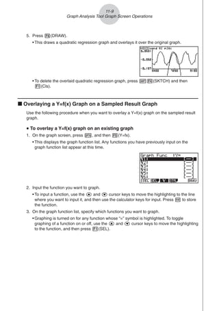 5. Press 6(DRAW).
• This draws a quadratic regression graph and overlays it over the original graph.
• To delete the overlaid quadratic regression graph, press !4(SKTCH) and then
1(Cls).
k Overlaying a Y=f(x) Graph on a Sampled Result Graph
Use the following procedure when you want to overlay a Y=f(x) graph on the sampled result
graph.
u
u
u
u
u To overlay a Y=f(x) graph on an existing graph
1. On the graph screen, press K, and then 5(Y=fx).
• This displays the graph function list. Any functions you have previously input on the
graph function list appear at this time.
11-9
Graph Analysis Tool Graph Screen Operations
2. Input the function you want to graph.
• To input a function, use the f and c cursor keys to move the highlighting to the line
where you want to input it, and then use the calculator keys for input. Press w to store
the function.
3. On the graph function list, specify which functions you want to graph.
• Graphing is turned on for any function whose “=” symbol is highlighted. To toggle
graphing of a function on or off, use the f and c cursor keys to move the highlighting
to the function, and then press 1(SEL).
 