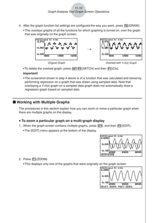 4. After the graph function list settings are configured the way you want, press 6(DRAW).
• This overlays graphs of all the functions for which graphing is turned on, over the graph
that was originally on the graph screen.
11-10
Graph Analysis Tool Graph Screen Operations
2. Press 1(ZOOM).
• This displays only one of the graphs that were originally on the graph screen.
/
Original Graph Overlaid with Y=f(x) Graph
• To delete the overlaid graph, press !4(SKTCH) and then 1(Cls).
Important!
• The screenshot shown in step 4 above is of a function that was calculated and stored by
performing regression on a graph that was drawn using sampled data. Note that
overlaying a Y=f(x) graph on a sampled data graph does not automatically draw a
regression graph based on sampled data.
k Working with Multiple Graphs
The procedures in this section explain how you can zoom or move a particular graph when
there are multiple graphs on the display.
u
u
u
u
u To zoom a particular graph on a multi-graph display
1. When the graph screen contains multiple graphs, press K, and then 3(EDIT).
• The [EDIT] menu appears at the bottom of the display.
 