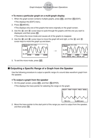 2. Move the trace pointer to the start point of the range you want to output from the speaker,
and then press w.
11-12
Graph Analysis Tool Graph Screen Operations
/
5. To exit the move mode, press J.
k Outputting a Specific Range of a Graph from the Speaker
Use the following procedure to output a specific range of a sound data waveform graph from
the speaker.
u
u
u
u
u To output a graph from the speaker
1. On the graph screen, press K, and then 6(SPKR).
• This displays the trace pointer for selecting the range on the graph.
u
u
u
u
u To move a particular graph on a multi-graph display
1. When the graph screen contains multiple graphs, press K, and then 3(EDIT).
• This displays the [EDIT] menu.
2. Press 2(MOVE).
• This displays only one of the graphs that were originally on the graph screen.
3. Use the f and c cursor keys to cycle through the graphs until the one you want is
displayed, and then press w.
• This enters the move mode and causes all of the graphs to reappear.
4. Use the d and e cursor keys to move the graph left and right, or the f and c
cursor keys to move the graph up and down.
 