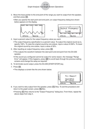 4. Input a percent value for the output frequency value you want.
• The output frequency specification is a percent value. To output the original sound as-is,
specify 100%. To raise the original sound by one octave, input a value of 200%. To lower
the original sound by one octave, input a value of 50%.
5. After inputting an output frequency value, press w.
• This outputs the waveform between the start point and end point from the EA-200
speaker.
• If the sound you configured cannot be output for some reason, the message “Range
Error” will appear. If this happens, press J to scroll back through the previous setting
screens and change the setup as required.
6. To terminate sound output, press the EA-200 [START/STOP] key.
7. Press w.
• This displays a screen like the one shown below.
/
3. Move the trace pointer to the end point of the range you want to output from the speaker,
and then press w.
• After you specify the start point and end point, an output frequency dialog box shown
below appears on the display.
11-13
Graph Analysis Tool Graph Screen Operations
8. If you want to retry output from the speaker, press 1(Yes). To exit the procedure and
return to the graph screen, press 6(No).
• Pressing 1(Yes) returns to the “Output Frequency” dialog box. From there, repeat the
above steps from step 4.
 