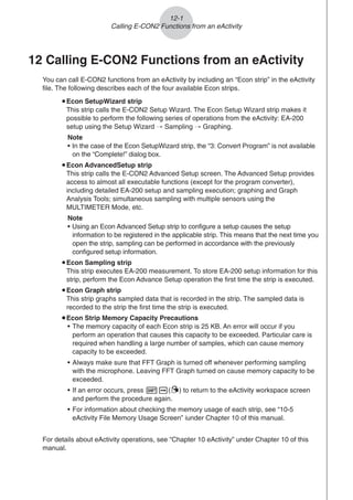 12-1
Calling E-CON2 Functions from an eActivity
12 Calling E-CON2 Functions from an eActivity
You can call E-CON2 functions from an eActivity by including an “Econ strip” in the eActivity
file. The following describes each of the four available Econ strips.
uEcon SetupWizard strip
This strip calls the E-CON2 Setup Wizard. The Econ Setup Wizard strip makes it
possible to perform the following series of operations from the eActivity: EA-200
setup using the Setup Wizard R Sampling R Graphing.
Note
• In the case of the Econ SetupWizard strip, the “3: Convert Program” is not available
on the “Complete!” dialog box.
uEcon AdvancedSetup strip
This strip calls the E-CON2 Advanced Setup screen. The Advanced Setup provides
access to almost all executable functions (except for the program converter),
including detailed EA-200 setup and sampling execution; graphing and Graph
Analysis Tools; simultaneous sampling with multiple sensors using the
MULTIMETER Mode, etc.
Note
• Using an Econ Advanced Setup strip to configure a setup causes the setup
information to be registered in the applicable strip. This means that the next time you
open the strip, sampling can be performed in accordance with the previously
configured setup information.
uEcon Sampling strip
This strip executes EA-200 measurement. To store EA-200 setup information for this
strip, perform the Econ Advance Setup operation the first time the strip is executed.
uEcon Graph strip
This strip graphs sampled data that is recorded in the strip. The sampled data is
recorded to the strip the first time the strip is executed.
u
u
u
u
uEcon Strip Memory Capacity Precautions
• The memory capacity of each Econ strip is 25 KB. An error will occur if you
perform an operation that causes this capacity to be exceeded. Particular care is
required when handling a large number of samples, which can cause memory
capacity to be exceeded.
• Always make sure that FFT Graph is turned off whenever performing sampling
with the microphone. Leaving FFT Graph turned on cause memory capacity to be
exceeded.
• If an error occurs, press !a(') to return to the eActivity workspace screen
and perform the procedure again.
• For information about checking the memory usage of each strip, see “10-5
eActivity File Memory Usage Screen” iunder Chapter 10 of this manual.
For details about eActivity operations, see “Chapter 10 eActivity” under Chapter 10 of this
manual.
 