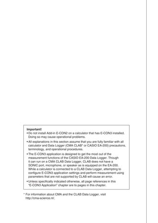 Important!
• Do not install Add-in E-CON2 on a calculator that has E-CON3 installed.
Doing so may cause operational problems.
• All explanations in this section assume that you are fully familiar with all
calculator and Data Logger (CMA CLAB* or CASIO EA-200) precautions,
terminology, and operational procedures.
• The E-CON3 application is designed to get the most out of the
measurement functions of the CASIO EA-200 Data Logger. Though
it can run on a CMA CLAB Data Logger, CLAB does not have a
SONIC port, microphone, or speaker as is equipped on the EA-200.
While a calculator is connected to a CLAB Data Logger, attempting to
configure E-CON3 application settings and perform measurement using
parameters that are not supported by CLAB will cause an error.
• Unless specifically indicated otherwise, all page references in this
“E-CON3 Application” chapter are to pages in this chapter.
* For information about CMA and the CLAB Data Logger, visit
http://cma-science.nl/.
 