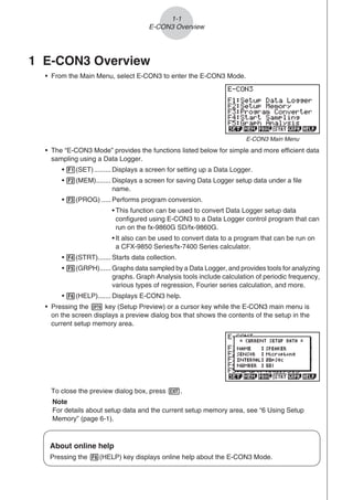1-1
E-CON3 Overview
1 E-CON3 Overview
• From the Main Menu, select E-CON3 to enter the E-CON3 Mode.
E-CON3 Main Menu
• The “E-CON3 Mode” provides the functions listed below for simple and more efficient data
sampling using a Data Logger.
• 1(SET)......... Displays a screen for setting up a Data Logger.
• 2(MEM)........ Displays a screen for saving Data Logger setup data under a file
name.
• 3(PROG) ..... Performs program conversion.
• This function can be used to convert Data Logger setup data
configured using E-CON3 to a Data Logger control program that can
run on the fx-9860G SD/fx-9860G.
• It also can be used to convert data to a program that can be run on
a CFX-9850 Series/fx-7400 Series calculator.
• 4(STRT)....... Starts data collection.
• 5(GRPH)...... Graphs data sampled by a Data Logger, and provides tools for analyzing
graphs. Graph Analysis tools include calculation of periodic frequency,
various types of regression, Fourier series calculation, and more.
• 6(HELP)....... Displays E-CON3 help.
• Pressing the K key (Setup Preview) or a cursor key while the E-CON3 main menu is
on the screen displays a preview dialog box that shows the contents of the setup in the
current setup memory area.
To close the preview dialog box, press J.
Note
For details about setup data and the current setup memory area, see “6 Using Setup
Memory” (page 6-1).
About online help
Pressing the 6(HELP) key displays online help about the E-CON3 Mode.
 