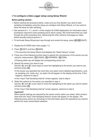 u To configure a Data Logger setup using Setup Wizard
Before getting started...
• Before starting the procedure below, make sure you first decide if you want to start
sampling immediately using the setup you configure with Setup Wizard, or if you want to
store the setup for later sampling.
• See sections 6-1, 7-1, and 8-1 of this chapter (E-CON3 Application) for information about
procedures required to start sampling and to store a setup. We recommend that you read
through the entire procedure first, referencing the other sections and pages as noted,
before actually trying to perform it.
• To terminate Setup Wizard part way through and cancel the setup, press !J(QUIT).
1. Display the E-CON3 main menu (page 1-1).
2. Press 1(SET) and then 1(WIZ).
• This launches the Setup Wizard and displays the “Select Sensor” screen.
3. Press one of the following function keys to specify the manufacturer of the sensor you are
using for measurement: 1(CASIO), 2(VERNIER), 3(CMA).
• Pressing either key will display the corresponding sensor list.
4. Specify the sensor you want to use.
Use the f and c cursor keys to move the highlighting to the sensor you want to use,
and then press w.
• If the sensor you specified has more than one option (more detailed specifications, such
as sampling unit, mode, etc.), an option list will appear on the display at this time. If this
happens, advance to step 5.
• If the “Input Total Sampling Interval” screen appears, skip to step 6.
5. Select the options for the sensor you specified in step 4.
Use the f and c cursor keys to move the highlighting to the option you want to select,
and then press w.
• If the “Input Total Sampling Interval” screen appears, advance to step 6.
Important!
When special settings are required by the sensor and/or option you select, other screens
other than the “Input Total Sampling Interval” screen will appear on the display. The
following shows where you should go to find information about the operations you need to
perform for each sensor/option selection.
2-2
Using the Setup Wizard
 