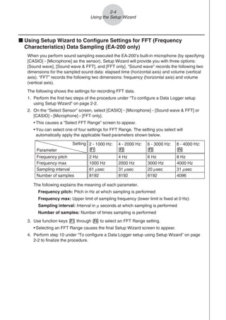 k Using Setup Wizard to Configure Settings for FFT (Frequency
Characteristics) Data Sampling (EA-200 only)
When you perform sound sampling executed the EA-200’s built-in microphone (by specifying
[CASIO] - [Microphone] as the sensor), Setup Wizard will provide you with three options:
[Sound wave], [Sound wave  FFT], and [FFT only]. “Sound wave” records the following two
dimensions for the sampled sound data: elapsed time (horizontal axis) and volume (vertical
axis). “FFT” records the following two dimensions: frequency (horizontal axis) and volume
(vertical axis).
The following shows the settings for recording FFT data.
1. Perform the first two steps of the procedure under “To configure a Data Logger setup
using Setup Wizard” on page 2-2.
2. On the “Select Sensor” screen, select [CASIO] - [Microphone] - [Sound wave  FFT] or
[CASIO] - [Microphone] - [FFT only].
• This causes a “Select FFT Range” screen to appear.
• You can select one of four settings for FFT Range. The setting you select will
automatically apply the applicable fixed parameters shown below.
Setting
Parameter
Frequency pitch
Frequency max
Sampling interval
Number of samples
2 Hz
1000 Hz
8192
2 - 1000 Hz:
1
61 sec
μ
4 Hz
2000 Hz
8192
4 - 2000 Hz:
2
31 sec
μ
6 Hz
3000 Hz
8192
6 - 3000 Hz:
3
20 sec
μ
8 Hz
4000 Hz
4096
8 - 4000 Hz:
4
31 sec
μ
The following explains the meaning of each parameter.
Frequency pitch: Pitch in Hz at which sampling is performed
Frequency max: Upper limit of sampling frequency (lower limit is fixed at 0 Hz)
Sampling interval: Interval in μ seconds at which sampling is performed
Number of samples: Number of times sampling is performed
3. Use function keys 1 through 4 to select an FFT Range setting.
• Selecting an FFT Range causes the final Setup Wizard screen to appear.
4. Perform step 10 under “To configure a Data Logger setup using Setup Wizard” on page
2-2 to finalize the procedure.
2-4
Using the Setup Wizard
 