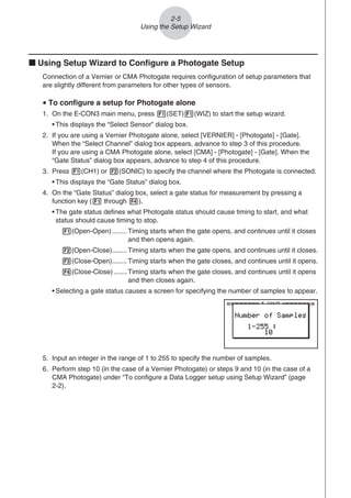 2-5
Using the Setup Wizard
k Using Setup Wizard to Configure a Photogate Setup
Connection of a Vernier or CMA Photogate requires configuration of setup parameters that
are slightly different from parameters for other types of sensors.
u To configure a setup for Photogate alone
1. On the E-CON3 main menu, press 1(SET)1(WIZ) to start the setup wizard.
• This displays the “Select Sensor” dialog box.
2. If you are using a Vernier Photogate alone, select [VERNIER] - [Photogate] - [Gate].
When the “Select Channel” dialog box appears, advance to step 3 of this procedure.
If you are using a CMA Photogate alone, select [CMA] - [Photogate] - [Gate]. When the
“Gate Status” dialog box appears, advance to step 4 of this procedure.
3. Press 1(CH1) or 2(SONIC) to specify the channel where the Photogate is connected.
• This displays the “Gate Status” dialog box.
4. On the “Gate Status” dialog box, select a gate status for measurement by pressing a
function key (1 through 4).
• The gate status defines what Photogate status should cause timing to start, and what
status should cause timing to stop.
1(Open-Open)........Timing starts when the gate opens, and continues until it closes
and then opens again.
2(Open-Close)........Timing starts when the gate opens, and continues until it closes.
3(Close-Open)........Timing starts when the gate closes, and continues until it opens.
4(Close-Close) .......Timing starts when the gate closes, and continues until it opens
and then closes again.
• Selecting a gate status causes a screen for specifying the number of samples to appear.
5. Input an integer in the range of 1 to 255 to specify the number of samples.
6. Perform step 10 (in the case of a Vernier Photogate) or steps 9 and 10 (in the case of a
CMA Photogate) under “To configure a Data Logger setup using Setup Wizard” (page
2-2).
 