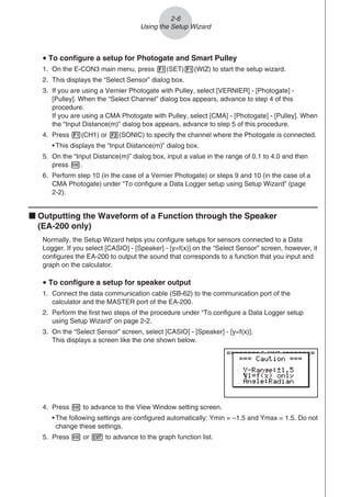 2-6
Using the Setup Wizard
u To configure a setup for Photogate and Smart Pulley
1. On the E-CON3 main menu, press 1(SET)1(WIZ) to start the setup wizard.
2. This displays the “Select Sensor” dialog box.
3. If you are using a Vernier Photogate with Pulley, select [VERNIER] - [Photogate] -
[Pulley]. When the “Select Channel” dialog box appears, advance to step 4 of this
procedure.
If you are using a CMA Photogate with Pulley, select [CMA] - [Photogate] - [Pulley]. When
the “Input Distance(m)” dialog box appears, advance to step 5 of this procedure.
4. Press 1(CH1) or 2(SONIC) to specify the channel where the Photogate is connected.
• This displays the “Input Distance(m)” dialog box.
5. On the “Input Distance(m)” dialog box, input a value in the range of 0.1 to 4.0 and then
press w.
6. Perform step 10 (in the case of a Vernier Photogate) or steps 9 and 10 (in the case of a
CMA Photogate) under “To configure a Data Logger setup using Setup Wizard” (page
2-2).
k Outputting the Waveform of a Function through the Speaker
(EA-200 only)
Normally, the Setup Wizard helps you configure setups for sensors connected to a Data
Logger. If you select [CASIO] - [Speaker] - [y=f(x)] on the “Select Sensor” screen, however, it
configures the EA-200 to output the sound that corresponds to a function that you input and
graph on the calculator.
u To configure a setup for speaker output
1. Connect the data communication cable (SB-62) to the communication port of the
calculator and the MASTER port of the EA-200.
2. Perform the first two steps of the procedure under “To configure a Data Logger setup
using Setup Wizard” on page 2-2.
3. On the “Select Sensor” screen, select [CASIO] - [Speaker] - [y=f(x)].
This displays a screen like the one shown below.
4. Press w to advance to the View Window setting screen.
• The following settings are configured automatically: Ymin = –1.5 and Ymax = 1.5. Do not
change these settings.
5. Press w or J to advance to the graph function list.
 