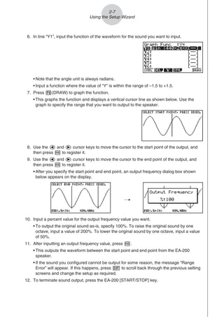 2-7
Using the Setup Wizard
6. In line “Y1”, input the function of the waveform for the sound you want to input.
• Note that the angle unit is always radians.
• Input a function where the value of “Y” is within the range of –1.5 to +1.5.
7. Press 6(DRAW) to graph the function.
• This graphs the function and displays a vertical cursor line as shown below. Use the
graph to specify the range that you want to output to the speaker.
8. Use the d and e cursor keys to move the cursor to the start point of the output, and
then press w to register it.
9. Use the d and e cursor keys to move the cursor to the end point of the output, and
then press w to register it.
• After you specify the start point and end point, an output frequency dialog box shown
below appears on the display.
/
10. Input a percent value for the output frequency value you want.
• To output the original sound as-is, specify 100%. To raise the original sound by one
octave, input a value of 200%. To lower the original sound by one octave, input a value
of 50%.
11. After inputting an output frequency value, press w.
• This outputs the waveform between the start point and end point from the EA-200
speaker.
• If the sound you configured cannot be output for some reason, the message “Range
Error” will appear. If this happens, press J to scroll back through the previous setting
screens and change the setup as required.
12. To terminate sound output, press the EA-200 [START/STOP] key.
 