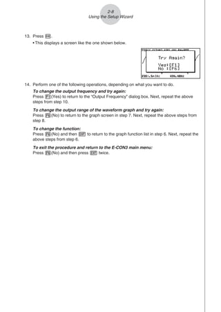 2-8
Using the Setup Wizard
13. Press w.
• This displays a screen like the one shown below.
14. Perform one of the following operations, depending on what you want to do.
To change the output frequency and try again:
Press 1(Yes) to return to the “Output Frequency” dialog box. Next, repeat the above
steps from step 10.
To change the output range of the waveform graph and try again:
Press 6(No) to return to the graph screen in step 7. Next, repeat the above steps from
step 8.
To change the function:
Press 6(No) and then J to return to the graph function list in step 6. Next, repeat the
above steps from step 6.
To exit the procedure and return to the E-CON3 main menu:
Press 6(No) and then press J twice.
 