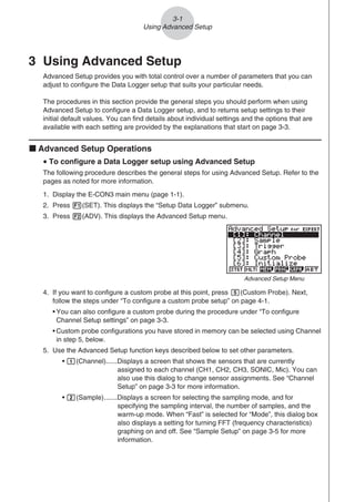 3-1
Using Advanced Setup
3 Using Advanced Setup
Advanced Setup provides you with total control over a number of parameters that you can
adjust to configure the Data Logger setup that suits your particular needs.
The procedures in this section provide the general steps you should perform when using
Advanced Setup to configure a Data Logger setup, and to returns setup settings to their
initial default values. You can find details about individual settings and the options that are
available with each setting are provided by the explanations that start on page 3-3.
k Advanced Setup Operations
u To configure a Data Logger setup using Advanced Setup
The following procedure describes the general steps for using Advanced Setup. Refer to the
pages as noted for more information.
1. Display the E-CON3 main menu (page 1-1).
2. Press 1(SET). This displays the “Setup Data Logger” submenu.
3. Press 2(ADV). This displays the Advanced Setup menu.
Advanced Setup Menu
4. If you want to configure a custom probe at this point, press f(Custom Probe). Next,
follow the steps under “To configure a custom probe setup” on page 4-1.
• You can also configure a custom probe during the procedure under “To configure
Channel Setup settings” on page 3-3.
• Custom probe configurations you have stored in memory can be selected using Channel
in step 5, below.
5. Use the Advanced Setup function keys described below to set other parameters.
• b(Channel)......Displays a screen that shows the sensors that are currently
assigned to each channel (CH1, CH2, CH3, SONIC, Mic). You can
also use this dialog to change sensor assignments. See “Channel
Setup” on page 3-3 for more information.
• c(Sample).......Displays a screen for selecting the sampling mode, and for
specifying the sampling interval, the number of samples, and the
warm-up mode. When “Fast” is selected for “Mode”, this dialog box
also displays a setting for turning FFT (frequency characteristics)
graphing on and off. See “Sample Setup” on page 3-5 for more
information.
 